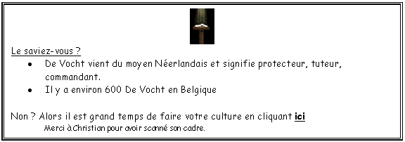 Zone de Texte:  
Le saviez-vous ?
	De Vocht vient du moyen Nerlandais et signifie protecteur, tuteur, commandant.
	Il y a environ 600 De Vocht en Belgique

Non ? Alors il est grand temps de faire votre culture en cliquant ici
	Merci  Christian pour avoir scann son cadre.
